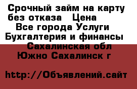 Срочный займ на карту без отказа › Цена ­ 500 - Все города Услуги » Бухгалтерия и финансы   . Сахалинская обл.,Южно-Сахалинск г.